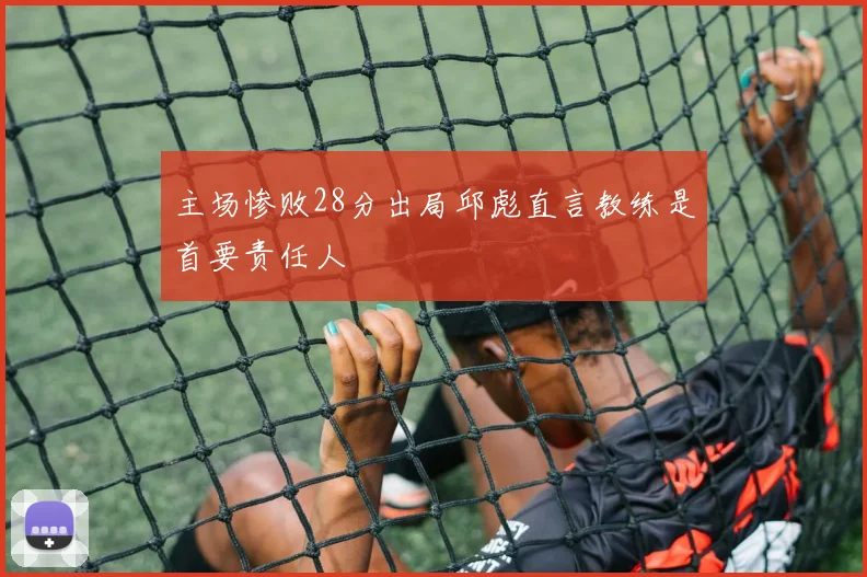 主场惨败28分出局邱彪直言教练是首要责任人